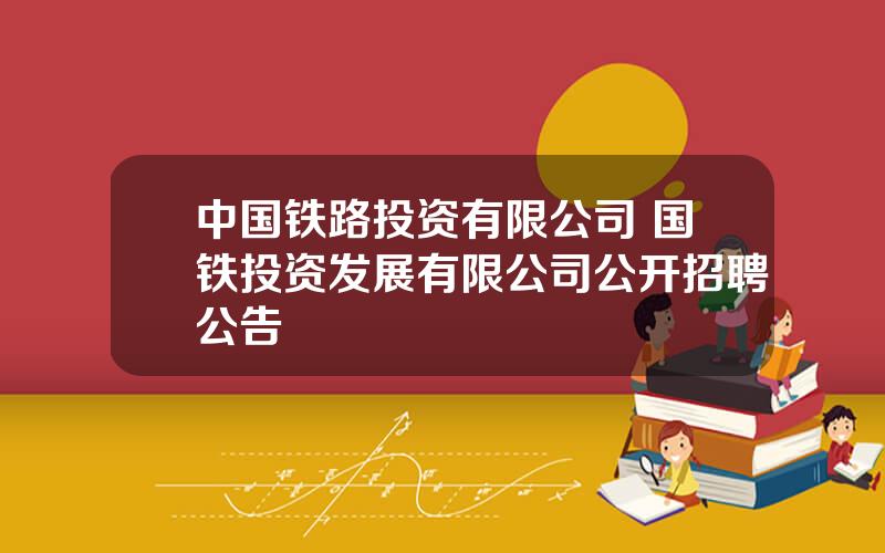 中国铁路投资有限公司 国铁投资发展有限公司公开招聘公告